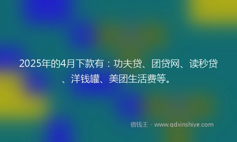 2025年的4月下款有：功夫贷、团贷网、读秒贷、洋钱罐、美团生活费等。
