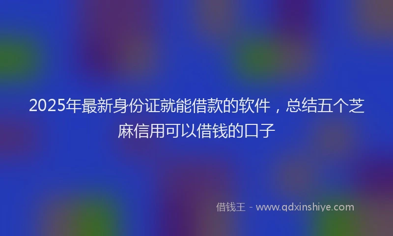 2025年最新身份证就能借款的软件，总结五个芝麻信用可以借钱的口子