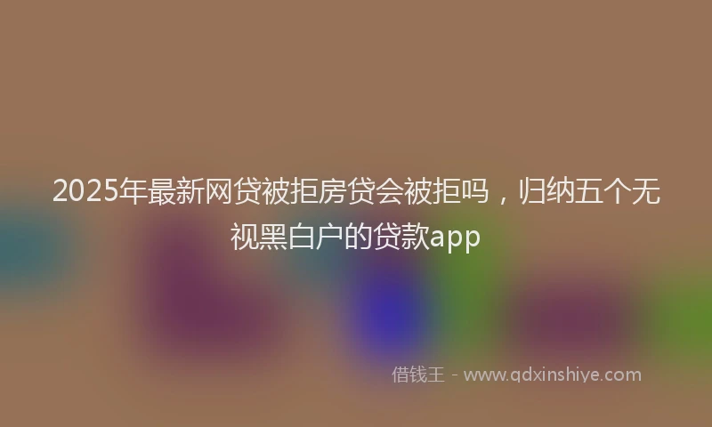 2025年最新网贷被拒房贷会被拒吗，归纳五个无视黑白户的贷款app