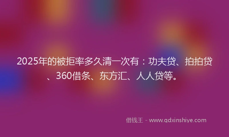 2025年的被拒率多久清一次有：功夫贷、拍拍贷、360借条、东方汇、人人贷等。