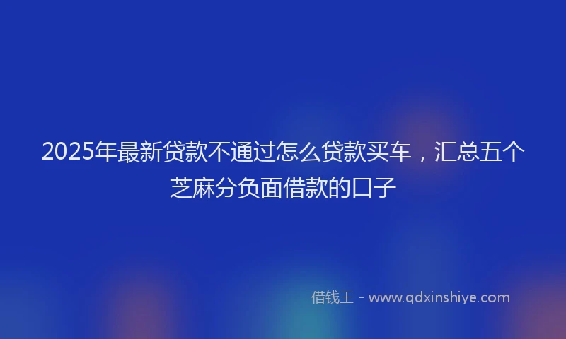 2025年最新贷款不通过怎么贷款买车，汇总五个芝麻分负面借款的口子