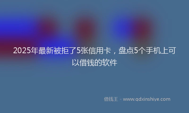2025年最新被拒了5张信用卡，盘点5个手机上可以借钱的软件