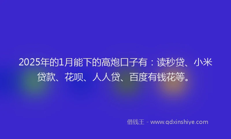2025年的1月能下的高炮口子有：读秒贷、小米贷款、花呗、人人贷、百度有钱花等。