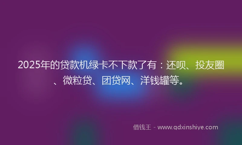 2025年的贷款机绿卡不下款了有：还呗、投友圈、微粒贷、团贷网、洋钱罐等。