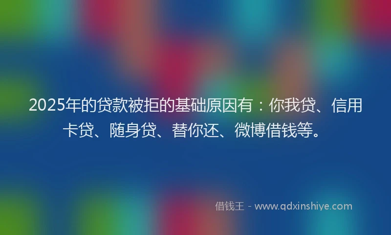 2025年的贷款被拒的基础原因有：你我贷、信用卡贷、随身贷、替你还、微博借钱等。