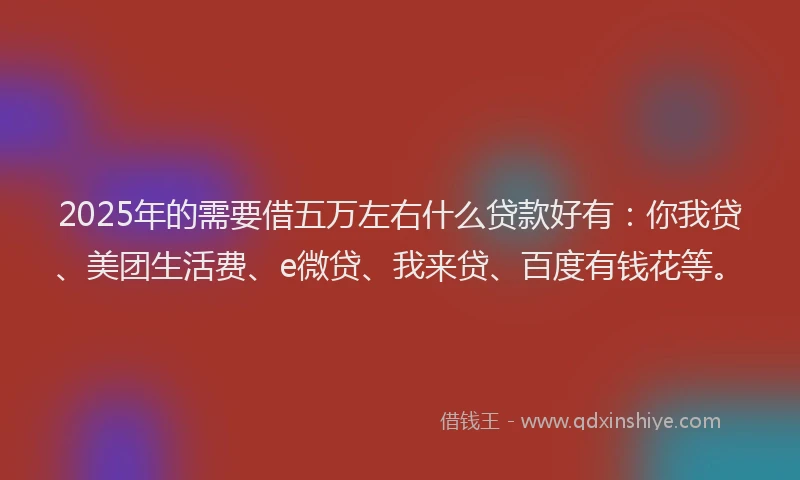 2025年的需要借五万左右什么贷款好有：你我贷、美团生活费、e微贷、我来贷、百度有钱花等。