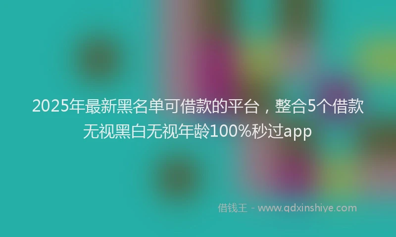 2025年最新黑名单可借款的平台，整合5个借款无视黑白无视年龄100%秒过app