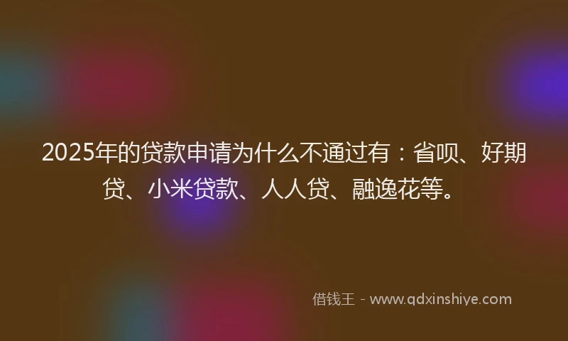 2025年的贷款申请为什么不通过有：省呗、好期贷、小米贷款、人人贷、融逸花等。