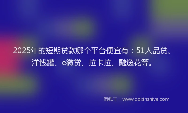 2025年的短期贷款哪个平台便宜有：51人品贷、洋钱罐、e微贷、拉卡拉、融逸花等。