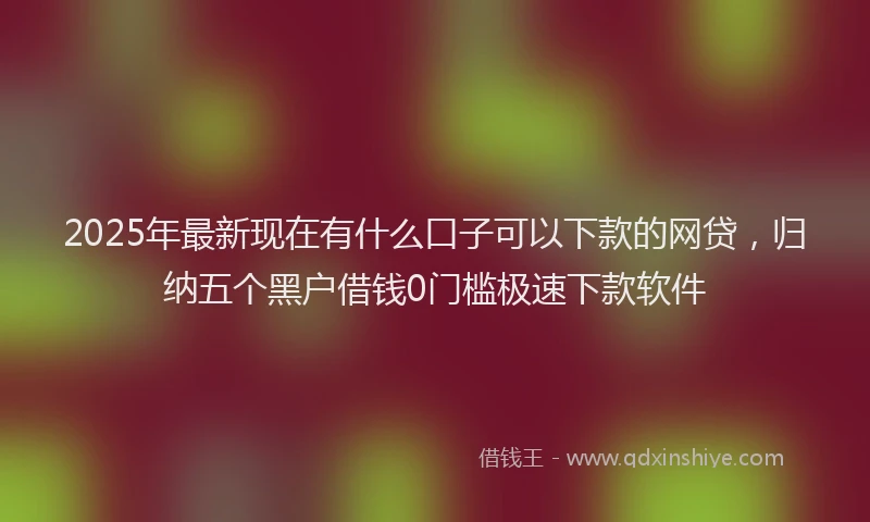 2025年最新现在有什么口子可以下款的网贷，归纳五个黑户借钱0门槛极速下款软件