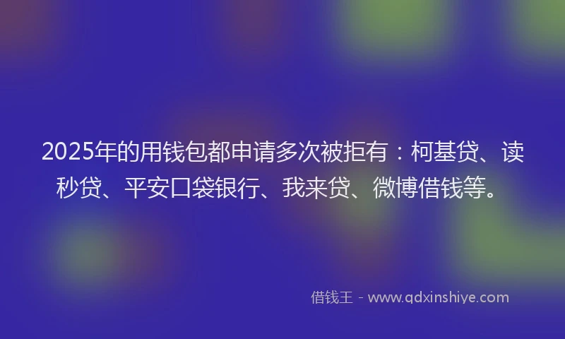 2025年的用钱包都申请多次被拒有：柯基贷、读秒贷、平安口袋银行、我来贷、微博借钱等。