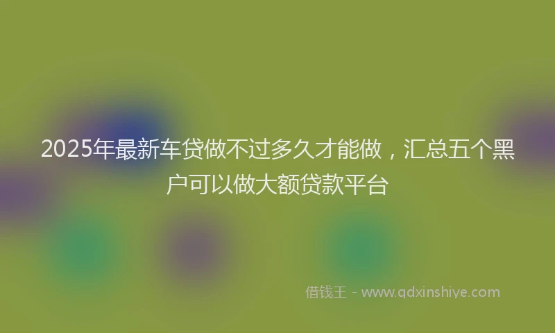 2025年最新车贷做不过多久才能做，汇总五个黑户可以做大额贷款平台