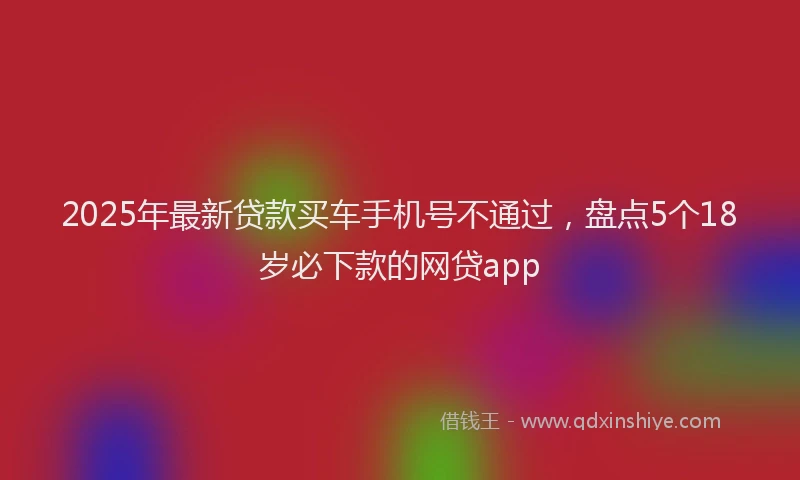 2025年最新贷款买车手机号不通过，盘点5个18岁必下款的网贷app