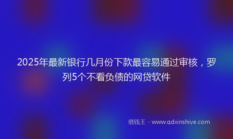2025年最新银行几月份下款最容易通过审核，罗列5个不看负债的网贷软件