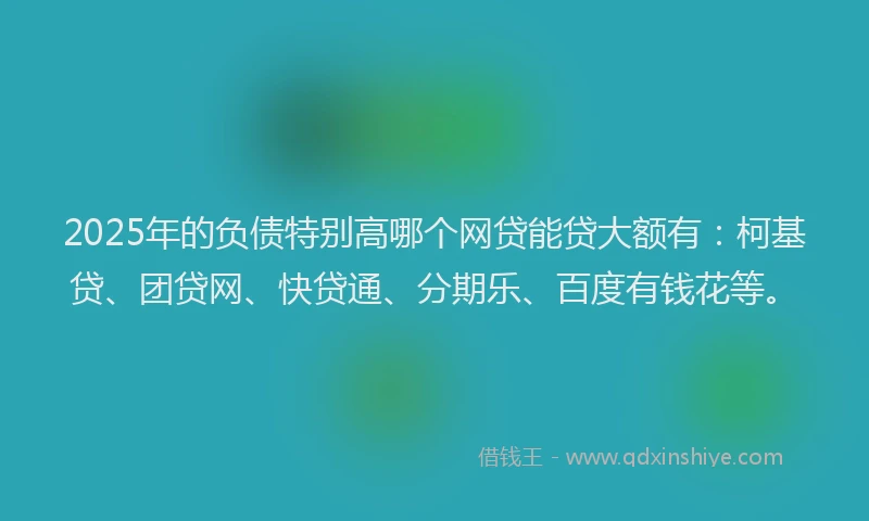 2025年的负债特别高哪个网贷能贷大额有：柯基贷、团贷网、快贷通、分期乐、百度有钱花等。
