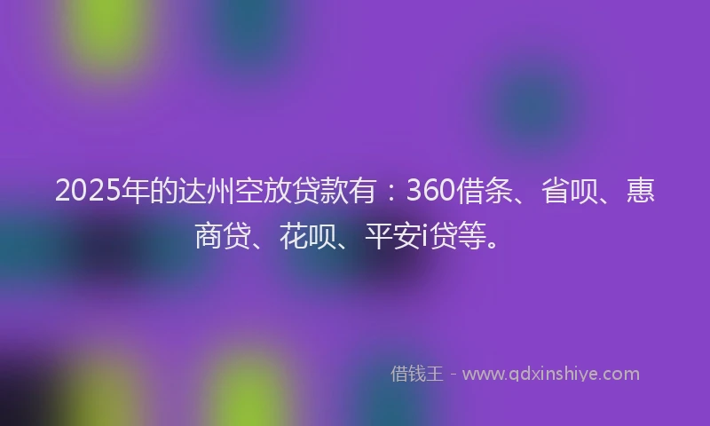 2025年的达州空放贷款有：360借条、省呗、惠商贷、花呗、平安i贷等。