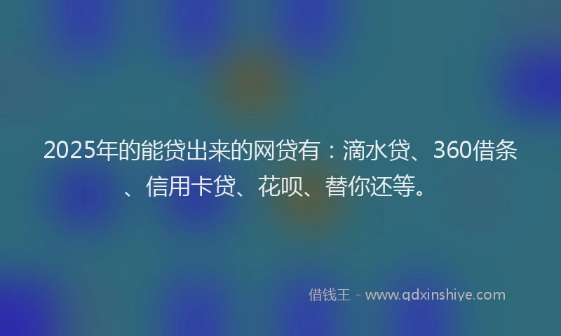 2025年的能贷出来的网贷有：滴水贷、360借条、信用卡贷、花呗、替你还等。