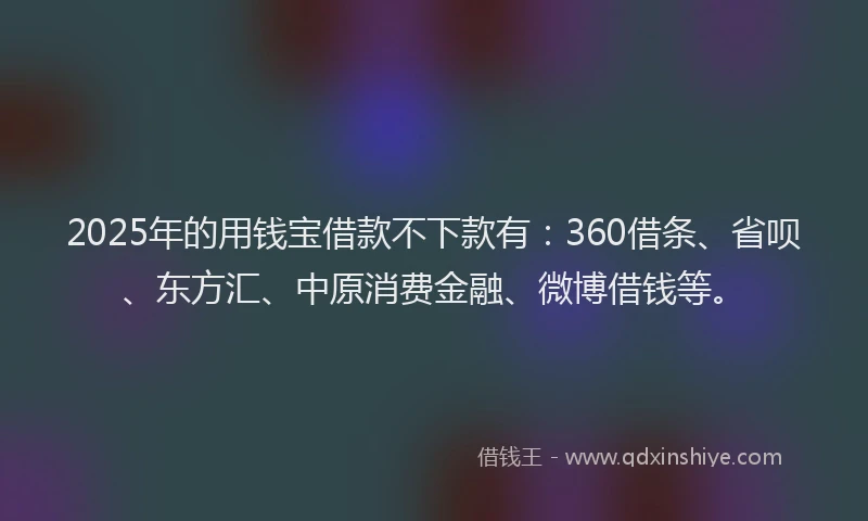2025年的用钱宝借款不下款有：360借条、省呗、东方汇、中原消费金融、微博借钱等。