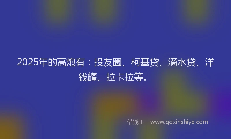 2025年的高炮有：投友圈、柯基贷、滴水贷、洋钱罐、拉卡拉等。