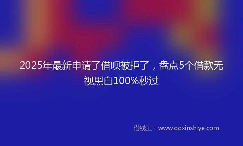 2025年最新申请了借呗被拒了，盘点5个借款无视黑白100%秒过