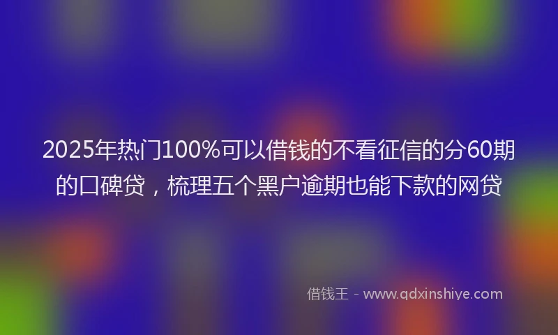 2025年热门100%可以借钱的不看征信的分60期的口碑贷，梳理五个黑户逾期也能下款的网贷