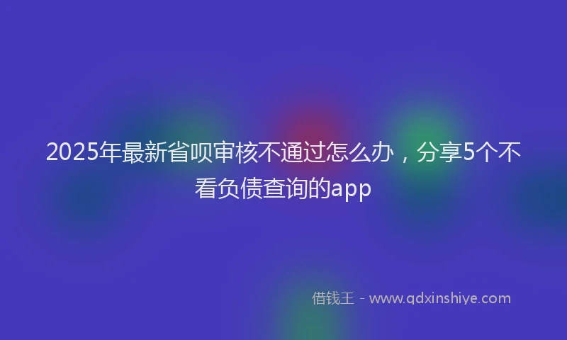 2025年最新省呗审核不通过怎么办，分享5个不看负债查询的app