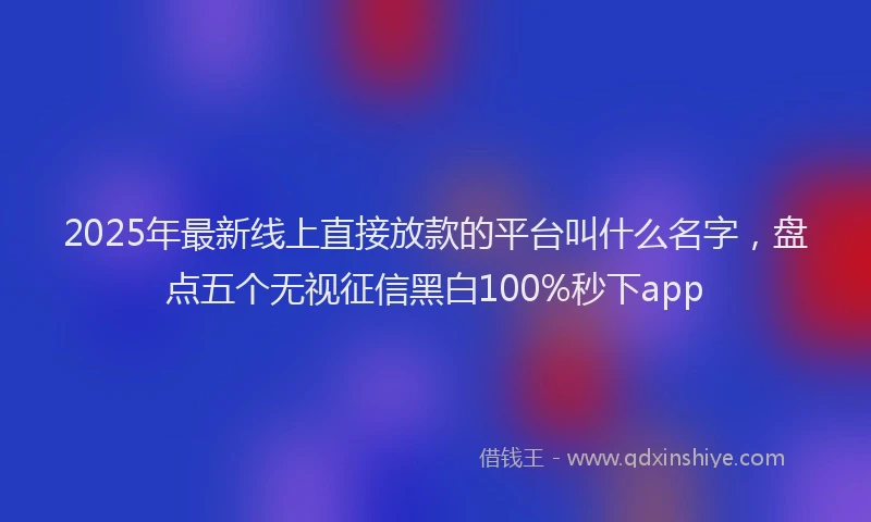 2025年最新线上直接放款的平台叫什么名字，盘点五个无视征信黑白100%秒下app