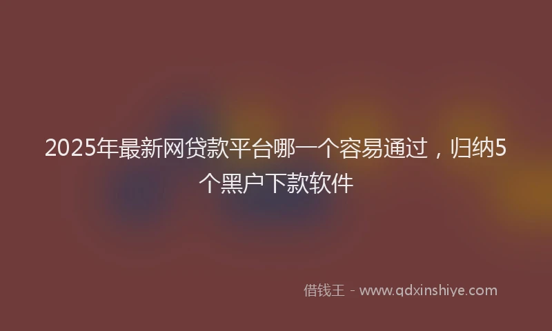 2025年最新网贷款平台哪一个容易通过，归纳5个黑户下款软件
