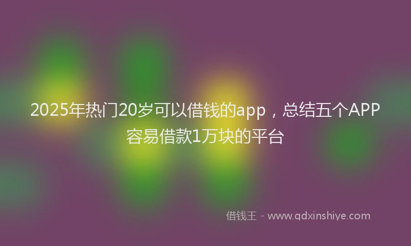 2025年热门20岁可以借钱的app，总结五个APP容易借款1万块的平台