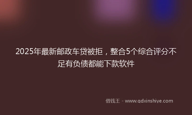 2025年最新邮政车贷被拒，整合5个综合评分不足有负债都能下款软件