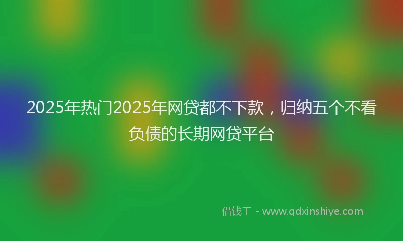 2025年热门2025年网贷都不下款，归纳五个不看负债的长期网贷平台