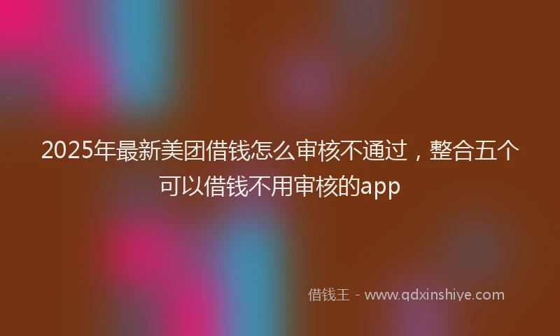2025年最新美团借钱怎么审核不通过，整合五个可以借钱不用审核的app