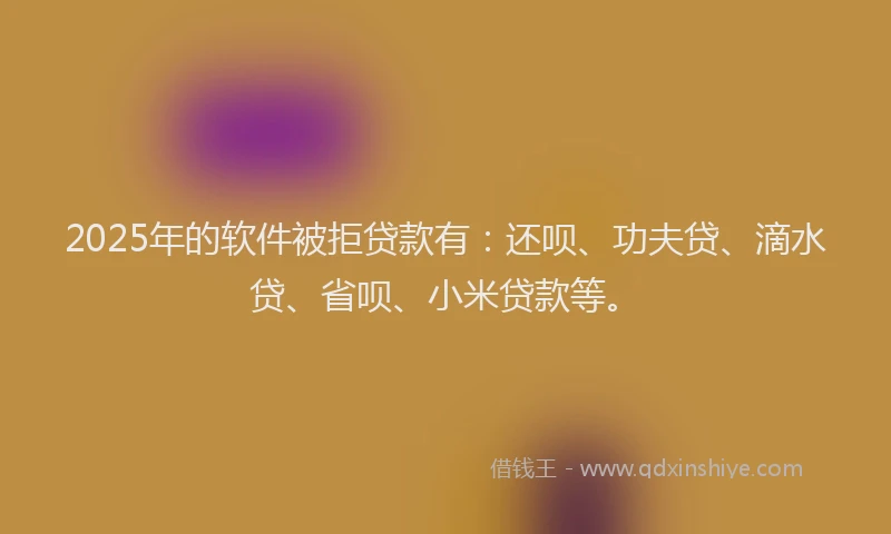 2025年的软件被拒贷款有：还呗、功夫贷、滴水贷、省呗、小米贷款等。