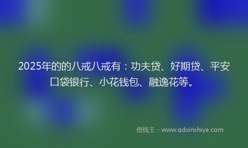2025年的的八戒八戒有：功夫贷、好期贷、平安口袋银行、小花钱包、融逸花等。