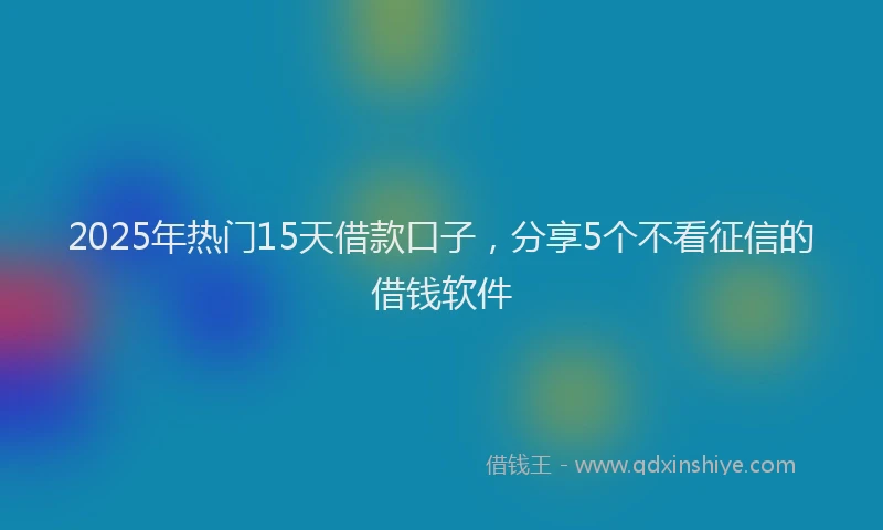 2025年热门15天借款口子，分享5个不看征信的借钱软件