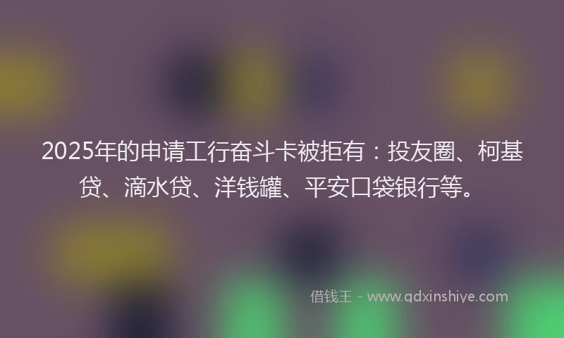 2025年的申请工行奋斗卡被拒有：投友圈、柯基贷、滴水贷、洋钱罐、平安口袋银行等。