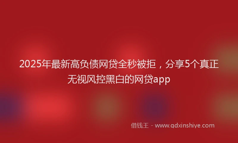 2025年最新高负债网贷全秒被拒，分享5个真正无视风控黑白的网贷app