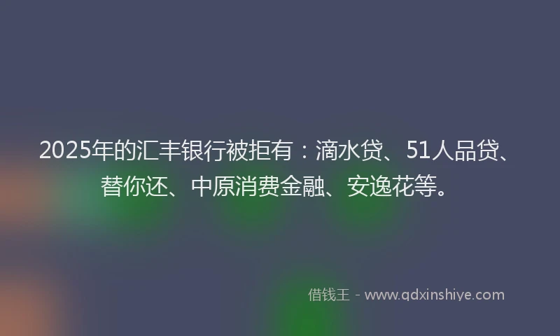 2025年的汇丰银行被拒有：滴水贷、51人品贷、替你还、中原消费金融、安逸花等。