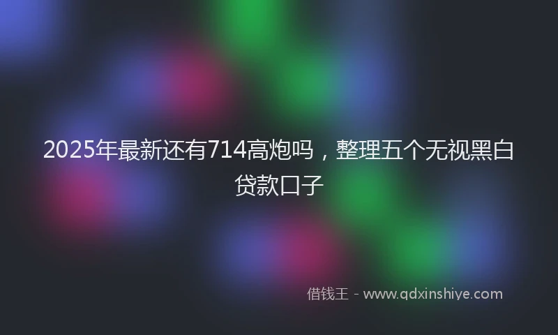 2025年最新还有714高炮吗，整理五个无视黑白贷款口子