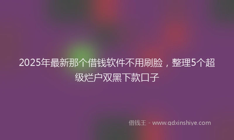 2025年最新那个借钱软件不用刷脸，整理5个超级烂户双黑下款口子