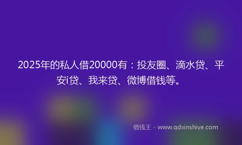2025年的私人借20000有：投友圈、滴水贷、平安i贷、我来贷、微博借钱等。