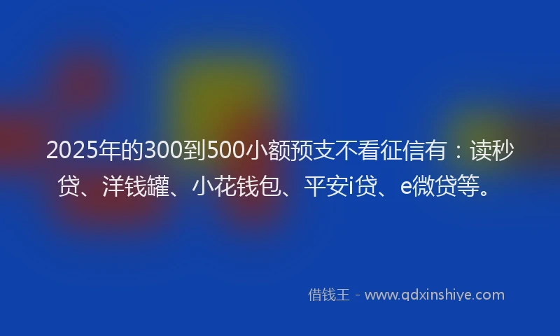 2025年的300到500小额预支不看征信有：读秒贷、洋钱罐、小花钱包、平安i贷、e微贷等。