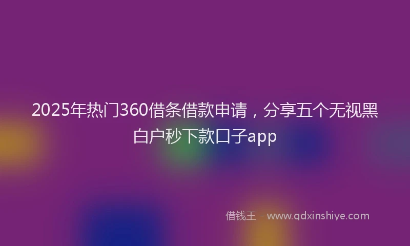 2025年热门360借条借款申请，分享五个无视黑白户秒下款口子app