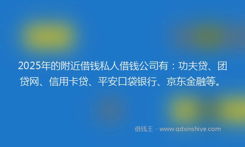 2025年的附近借钱私人借钱公司有：功夫贷、团贷网、信用卡贷、平安口袋银行、京东金融等。