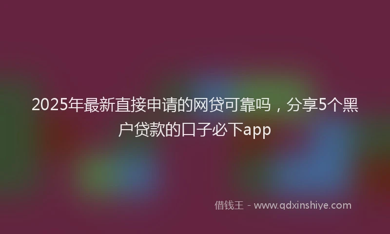 2025年最新直接申请的网贷可靠吗，分享5个黑户贷款的口子必下app