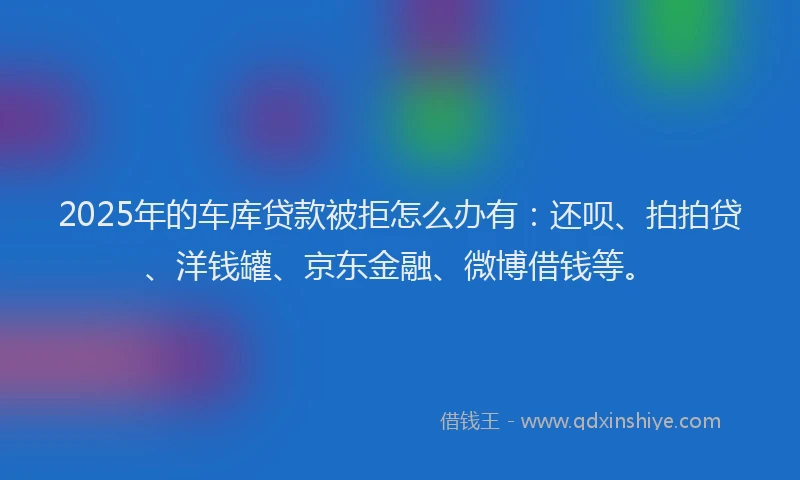 2025年的车库贷款被拒怎么办有：还呗、拍拍贷、洋钱罐、京东金融、微博借钱等。