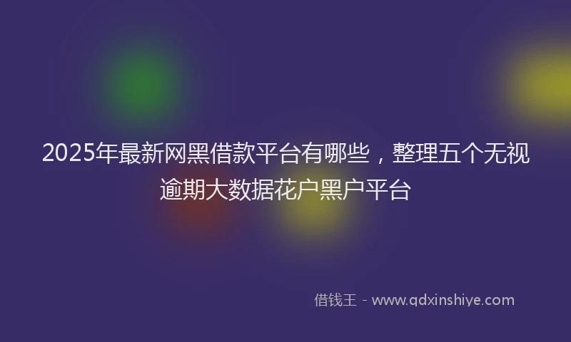 2025年最新网黑借款平台有哪些，整理五个无视逾期大数据花户黑户平台