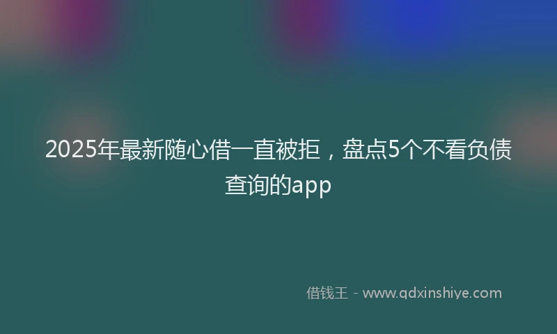 2025年最新随心借一直被拒，盘点5个不看负债查询的app