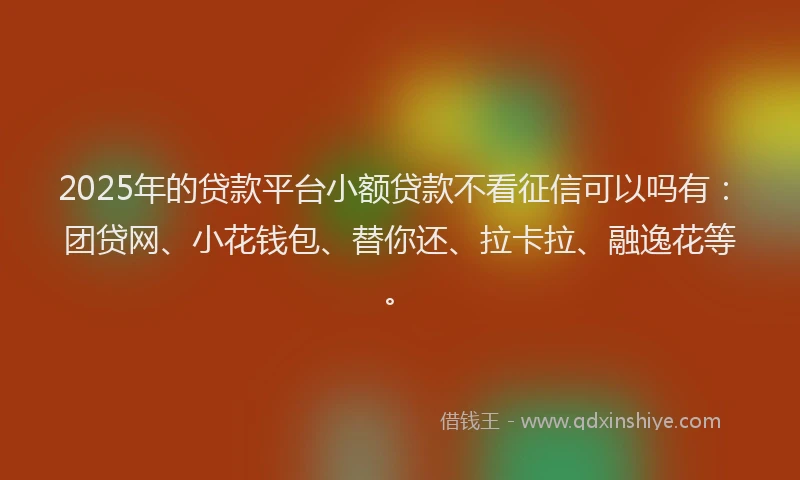 2025年的贷款平台小额贷款不看征信可以吗有：团贷网、小花钱包、替你还、拉卡拉、融逸花等。