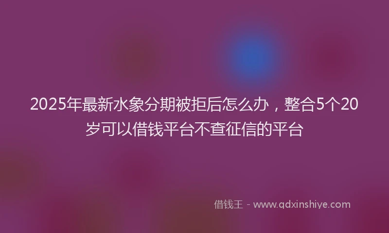 2025年最新水象分期被拒后怎么办，整合5个20岁可以借钱平台不查征信的平台